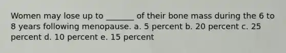 Women may lose up to _______ of their bone mass during the 6 to 8 years following menopause. a. 5 percent b. 20 percent c. 25 percent d. 10 percent e. 15 percent