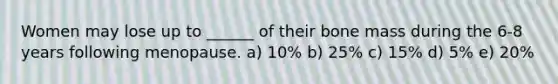Women may lose up to ______ of their bone mass during the 6-8 years following menopause. a) 10% b) 25% c) 15% d) 5% e) 20%