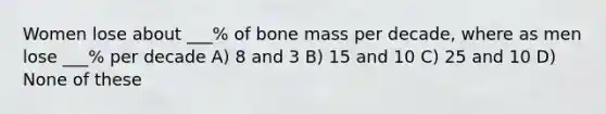 Women lose about ___% of bone mass per decade, where as men lose ___% per decade A) 8 and 3 B) 15 and 10 C) 25 and 10 D) None of these