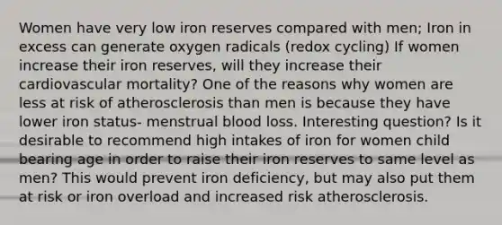 Women have very low iron reserves compared with men; Iron in excess can generate oxygen radicals (redox cycling) If women increase their iron reserves, will they increase their cardiovascular mortality? One of the reasons why women are less at risk of atherosclerosis than men is because they have lower iron status- menstrual blood loss. Interesting question? Is it desirable to recommend high intakes of iron for women child bearing age in order to raise their iron reserves to same level as men? This would prevent iron deficiency, but may also put them at risk or iron overload and increased risk atherosclerosis.