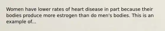 Women have lower rates of heart disease in part because their bodies produce more estrogen than do men's bodies. This is an example of...