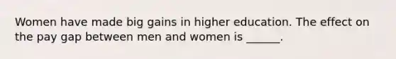 Women have made big gains in higher education. The effect on the pay gap between men and women is ______.