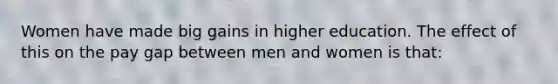 Women have made big gains in higher education. The effect of this on the pay gap between men and women is that: