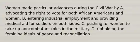 Women made particular advances during the Civil War by A. advocating the right to vote for both African Americans and women. B. entering industrial employment and providing medical aid for soldiers on both sides. C. pushing for women to take up noncombatant roles in the military. D. upholding the feminine ideals of peace and reconciliation.