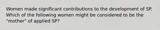 Women made significant contributions to the development of SP. Which of the following women might be considered to be the "mother" of applied SP?