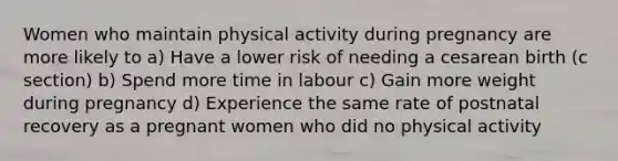 Women who maintain physical activity during pregnancy are more likely to a) Have a lower risk of needing a cesarean birth (c section) b) Spend more time in labour c) Gain more weight during pregnancy d) Experience the same rate of postnatal recovery as a pregnant women who did no physical activity