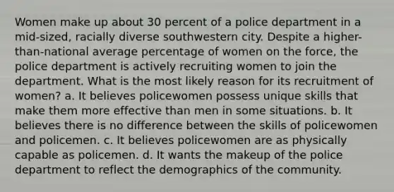 Women make up about 30 percent of a police department in a mid-sized, racially diverse southwestern city. Despite a higher-than-national average percentage of women on the force, the police department is actively recruiting women to join the department. What is the most likely reason for its recruitment of women? a. It believes policewomen possess unique skills that make them more effective than men in some situations. b. It believes there is no difference between the skills of policewomen and policemen. c. It believes policewomen are as physically capable as policemen. d. It wants the makeup of the police department to reflect the demographics of the community.