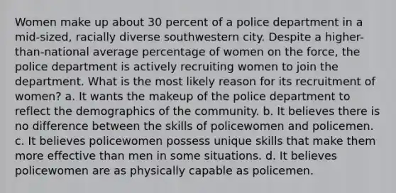 Women make up about 30 percent of a police department in a mid-sized, racially diverse southwestern city. Despite a higher-than-national average percentage of women on the force, the police department is actively recruiting women to join the department. What is the most likely reason for its recruitment of women? a. It wants the makeup of the police department to reflect the demographics of the community. b. It believes there is no difference between the skills of policewomen and policemen. c. It believes policewomen possess unique skills that make them more effective than men in some situations. d. It believes policewomen are as physically capable as policemen.