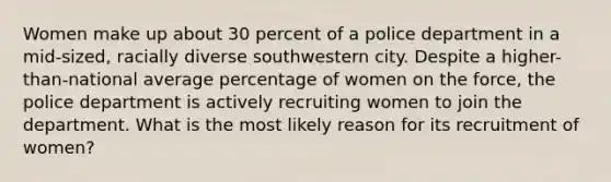 Women make up about 30 percent of a police department in a mid-sized, racially diverse southwestern city. Despite a higher-than-national average percentage of women on the force, the police department is actively recruiting women to join the department. What is the most likely reason for its recruitment of women?