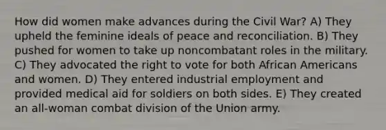 How did women make advances during the Civil War? A) They upheld the feminine ideals of peace and reconciliation. B) They pushed for women to take up noncombatant roles in the military. C) They advocated the right to vote for both African Americans and women. D) They entered industrial employment and provided medical aid for soldiers on both sides. E) They created an all-woman combat division of the Union army.