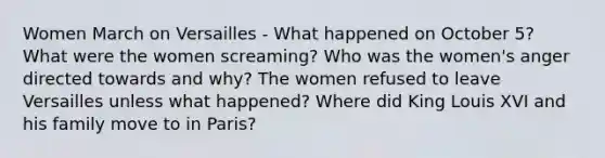 Women March on Versailles - What happened on October 5? What were the women screaming? Who was the women's anger directed towards and why? The women refused to leave Versailles unless what happened? Where did King Louis XVI and his family move to in Paris?