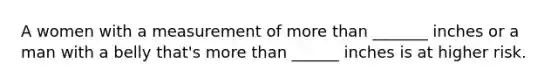 A women with a measurement of more than _______ inches or a man with a belly that's more than ______ inches is at higher risk.