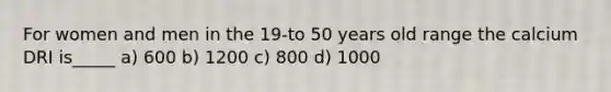 For women and men in the 19-to 50 years old range the calcium DRI is_____ a) 600 b) 1200 c) 800 d) 1000