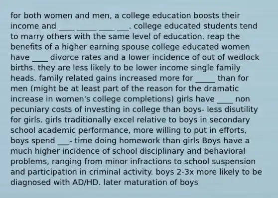 for both women and men, a college education boosts their income and ____ _____ ____ ___. college educated students tend to marry others with the same level of education. reap the benefits of a higher earning spouse college educated women have ____ divorce rates and a lower incidence of out of wedlock births. they are less likely to be lower income single family heads. family related gains increased more for _____ than for men (might be at least part of the reason for the dramatic increase in women's college completions) girls have ____ non pecuniary costs of investing in college than boys- less disutility for girls. girls traditionally excel relative to boys in secondary school academic performance, more willing to put in efforts, boys spend ___- time doing homework than girls Boys have a much higher incidence of school disciplinary and behavioral problems, ranging from minor infractions to school suspension and participation in criminal activity. boys 2-3x more likely to be diagnosed with AD/HD. later maturation of boys