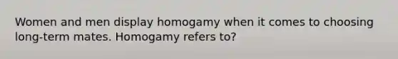 Women and men display homogamy when it comes to choosing long-term mates. Homogamy refers to?