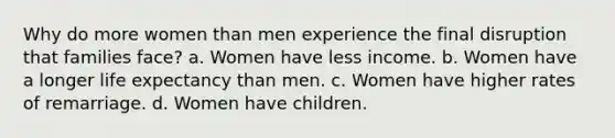 Why do more women than men experience the final disruption that families face? a. Women have less income. b. Women have a longer life expectancy than men. c. Women have higher rates of remarriage. d. Women have children.