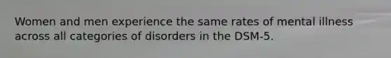Women and men experience the same rates of mental illness across all categories of disorders in the DSM-5.