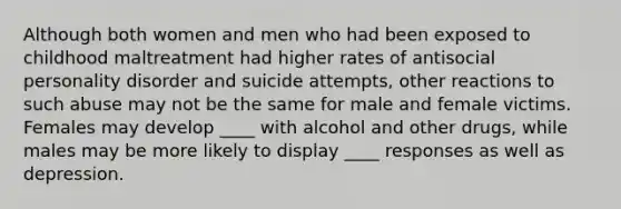 Although both women and men who had been exposed to childhood maltreatment had higher rates of antisocial personality disorder and suicide attempts, other reactions to such abuse may not be the same for male and female victims. Females may develop ____ with alcohol and other drugs, while males may be more likely to display ____ responses as well as depression.