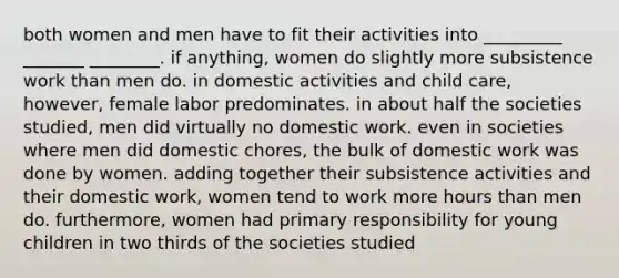 both women and men have to fit their activities into _________ _______ ________. if anything, women do slightly more subsistence work than men do. in domestic activities and child care, however, female labor predominates. in about half the societies studied, men did virtually no domestic work. even in societies where men did domestic chores, the bulk of domestic work was done by women. adding together their subsistence activities and their domestic work, women tend to work more hours than men do. furthermore, women had primary responsibility for young children in two thirds of the societies studied