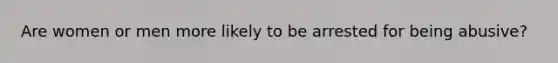 Are women or men more likely to be arrested for being abusive?