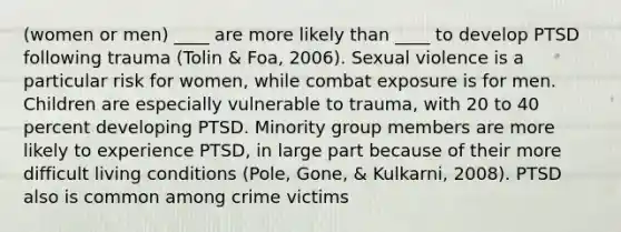 (women or men) ____ are more likely than ____ to develop PTSD following trauma (Tolin & Foa, 2006). Sexual violence is a particular risk for women, while combat exposure is for men. Children are especially vulnerable to trauma, with 20 to 40 percent developing PTSD. Minority group members are more likely to experience PTSD, in large part because of their more difficult living conditions (Pole, Gone, & Kulkarni, 2008). PTSD also is common among crime victims