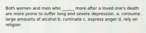 Both women and men who ______ more after a loved one's death are more prone to suffer long and severe depression. a. consume large amounts of alcohol b. ruminate c. express anger d. rely on religion