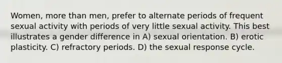 Women, <a href='https://www.questionai.com/knowledge/keWHlEPx42-more-than' class='anchor-knowledge'>more than</a> men, prefer to alternate periods of frequent sexual activity with periods of very little sexual activity. This best illustrates a gender difference in A) sexual orientation. B) erotic plasticity. C) refractory periods. D) the sexual response cycle.