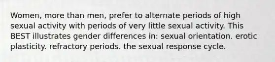 Women, more than men, prefer to alternate periods of high sexual activity with periods of very little sexual activity. This BEST illustrates gender differences in: sexual orientation. erotic plasticity. refractory periods. the sexual response cycle.