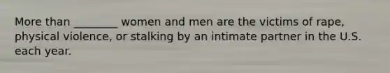 <a href='https://www.questionai.com/knowledge/keWHlEPx42-more-than' class='anchor-knowledge'>more than</a> ________ women and men are the victims of rape, physical violence, or stalking by an intimate partner in the U.S. each year.