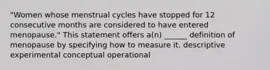 "Women whose menstrual cycles have stopped for 12 consecutive months are considered to have entered menopause." This statement offers a(n) ______ definition of menopause by specifying how to measure it. descriptive experimental conceptual operational