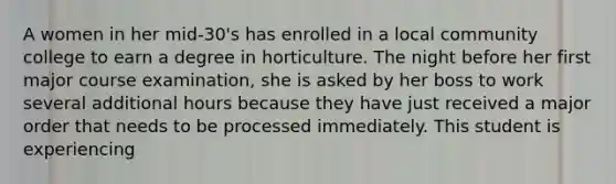 A women in her mid-30's has enrolled in a local community college to earn a degree in horticulture. The night before her first major course examination, she is asked by her boss to work several additional hours because they have just received a major order that needs to be processed immediately. This student is experiencing