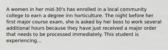 A women in her mid-30's has enrolled in a local community college to earn a degree inn horticulture. The night before her first major course exam, she is asked by her boss to work several additional hours because they have just received a major order that needs to be processed immediately. This student is experiencing...