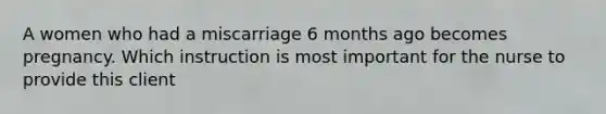 A women who had a miscarriage 6 months ago becomes pregnancy. Which instruction is most important for the nurse to provide this client