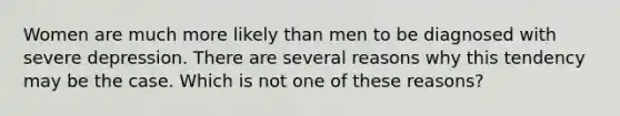 Women are much more likely than men to be diagnosed with severe depression. There are several reasons why this tendency may be the case. Which is not one of these reasons?