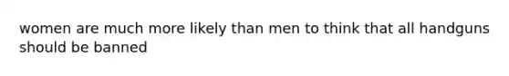 women are much more likely than men to think that all handguns should be banned