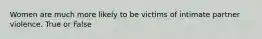 Women are much more likely to be victims of intimate partner violence. True or False