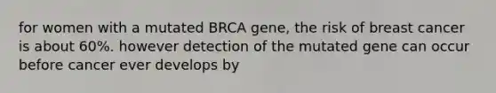 for women with a mutated BRCA gene, the risk of breast cancer is about 60%. however detection of the mutated gene can occur before cancer ever develops by