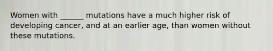Women with ______ mutations have a much higher risk of developing cancer, and at an earlier age, than women without these mutations.