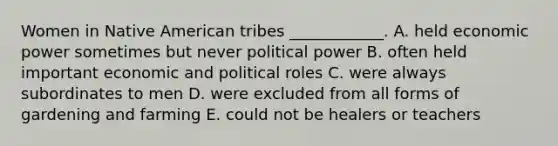 Women in Native American tribes ____________. A. held economic power sometimes but never political power B. often held important economic and political roles C. were always subordinates to men D. were excluded from all forms of gardening and farming E. could not be healers or teachers