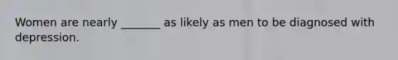 Women are nearly _______ as likely as men to be diagnosed with depression.