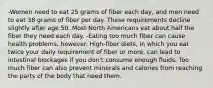 -Women need to eat 25 grams of fiber each day, and men need to eat 38 grams of fiber per day. These requirements decline slightly after age 50. Most North Americans eat about half the fiber they need each day. -Eating too much fiber can cause health problems, however. High-fiber diets, in which you eat twice your daily requirement of fiber or more, can lead to intestinal blockages if you don't consume enough fluids. Too much fiber can also prevent minerals and calories from reaching the parts of the body that need them.