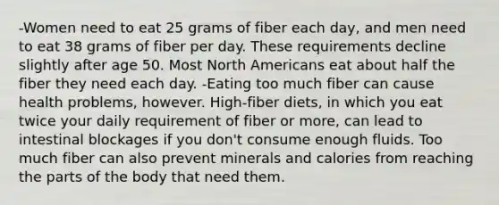 -Women need to eat 25 grams of fiber each day, and men need to eat 38 grams of fiber per day. These requirements decline slightly after age 50. Most North Americans eat about half the fiber they need each day. -Eating too much fiber can cause health problems, however. High-fiber diets, in which you eat twice your daily requirement of fiber or more, can lead to intestinal blockages if you don't consume enough fluids. Too much fiber can also prevent minerals and calories from reaching the parts of the body that need them.