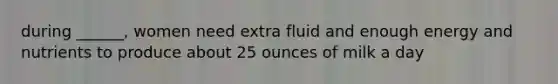 during ______, women need extra fluid and enough energy and nutrients to produce about 25 ounces of milk a day