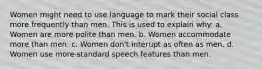 Women might need to use language to mark their social class more frequently than men. This is used to explain why: a. Women are more polite than men. b. Women accommodate more than men. c. Women don't interupt as often as men. d. Women use more standard speech features than men.