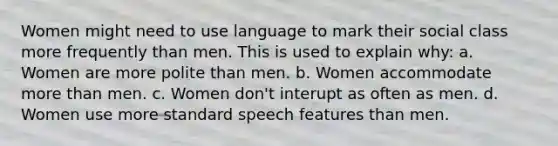 Women might need to use language to mark their social class more frequently than men. This is used to explain why: a. Women are more polite than men. b. Women accommodate more than men. c. Women don't interupt as often as men. d. Women use more standard speech features than men.