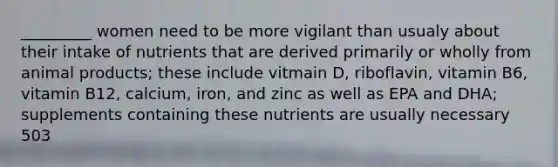 _________ women need to be more vigilant than usualy about their intake of nutrients that are derived primarily or wholly from animal products; these include vitmain D, riboflavin, vitamin B6, vitamin B12, calcium, iron, and zinc as well as EPA and DHA; supplements containing these nutrients are usually necessary 503