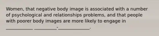 Women, that negative body image is associated with a number of psychological and relationships problems, and that people with poorer body images are more likely to engage in ____________ __________-______________.