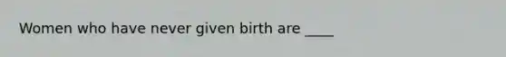 Women who have never given birth are ____