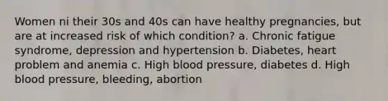 Women ni their 30s and 40s can have healthy pregnancies, but are at increased risk of which condition? a. Chronic fatigue syndrome, depression and hypertension b. Diabetes, heart problem and anemia c. High blood pressure, diabetes d. High blood pressure, bleeding, abortion