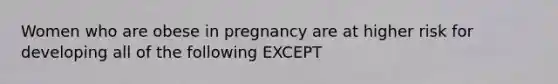 Women who are obese in pregnancy are at higher risk for developing all of the following EXCEPT